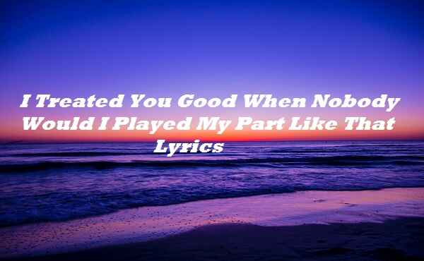I Treated You Good When Nobody Would I Played My Part Like That Lyrics