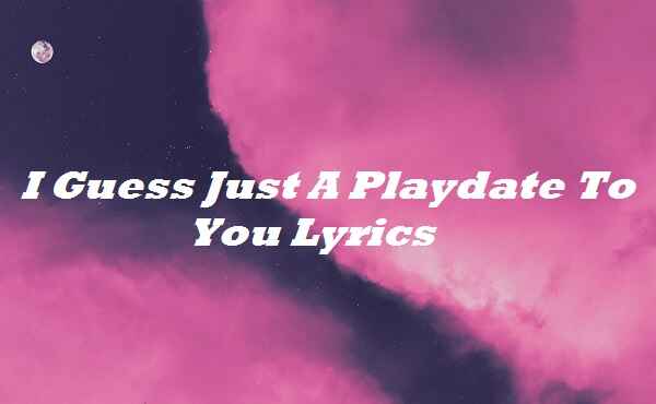 I Guess Just A Playdate To You Lyrics