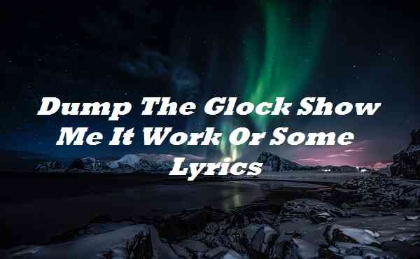 Dump The Glock Show Me It Work Or Some Lyrics